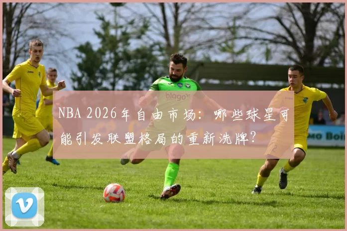 NBA 2026年自由市场：哪些球星可能引发联盟格局的重新洗牌？