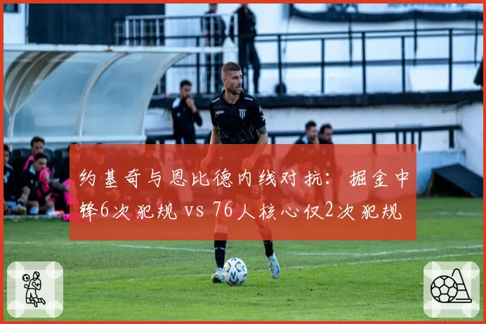 约基奇与恩比德内线对抗:掘金中锋6次犯规 vs 76人核心仅2次犯规的判罚差异
