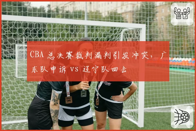 CBA 总决赛裁判漏判引发冲突，广东队申诉 vs 辽宁队回击