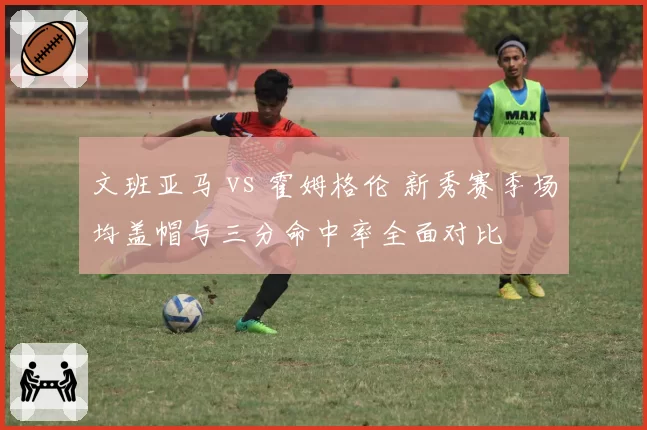 文班亚马 vs 霍姆格伦 新秀赛季场均盖帽与三分命中率全面对比
