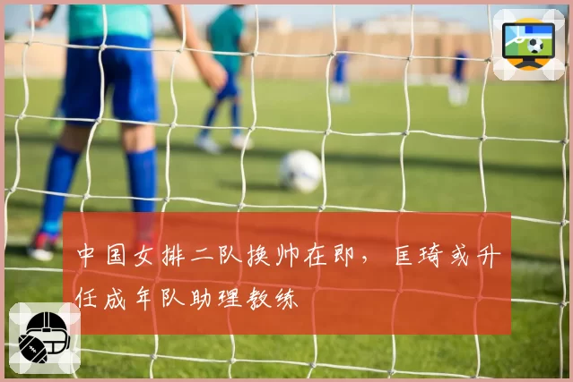 中国女排二队换帅在即,匡琦或升任成年队助理教练