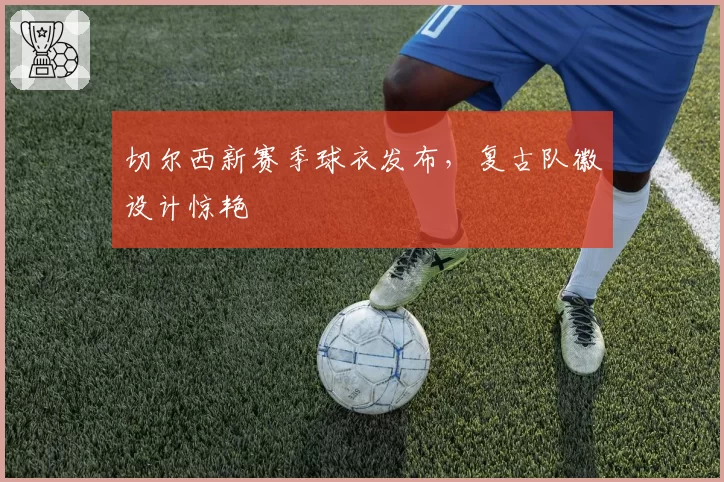 切尔西新赛季球衣发布,复古队徽设计惊艳