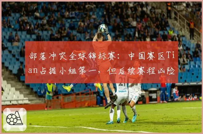 部落冲突全球锦标赛:中国赛区Tian占据小组第一,但后续赛程凶险能否守住?