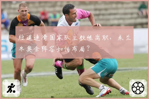 短道速滑国家队主教练离职,米兰冬奥会阵容如何布局?