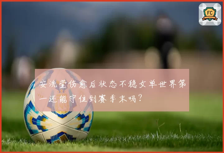安洗莹伤愈后状态不稳女单世界第一还能守住到赛季末吗?