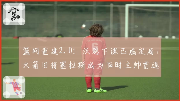 篮网重建2.0:沃恩下课已成定局,火箭旧将塞拉斯成为临时主帅首选