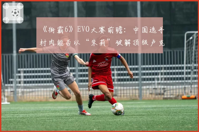 《街霸6》EVO大赛前瞻：中国选手村肉能否以“朱莉”破解顶级卢克对策？