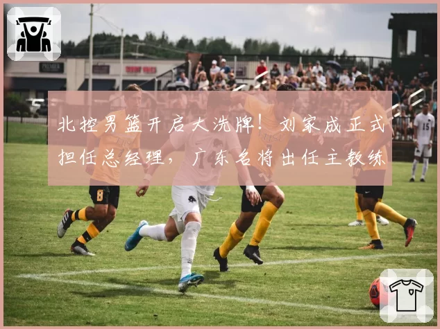 北控男篮开启大洗牌!刘家成正式担任总经理,广东名将出任主教练