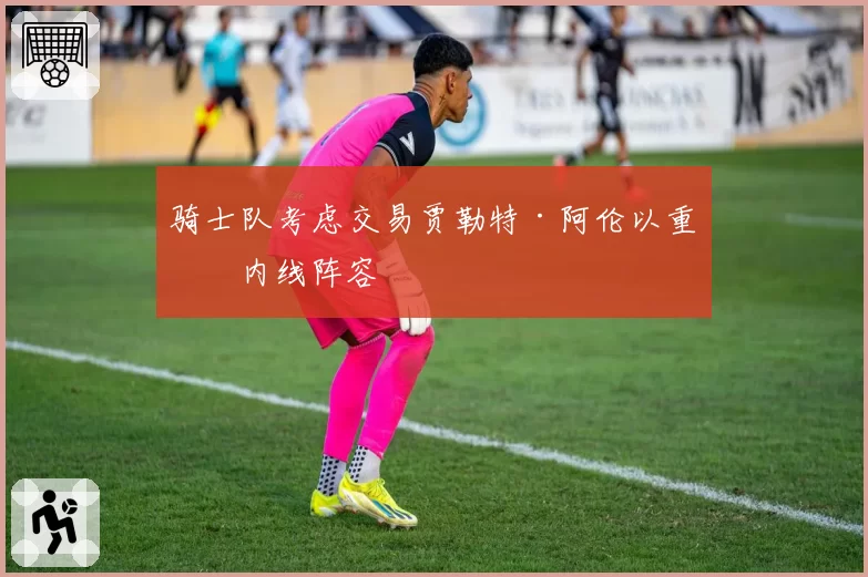 骑士队考虑交易贾勒特·阿伦以重组内线阵容