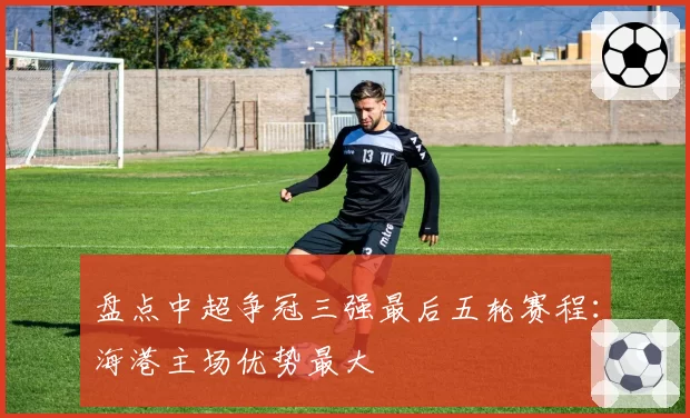 盘点中超争冠三强最后五轮赛程：海港主场优势最大