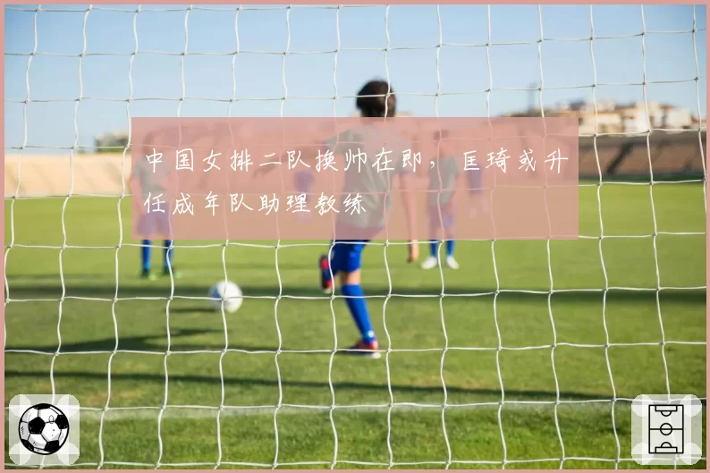 中国女排二队换帅在即,匡琦或升任成年队助理教练