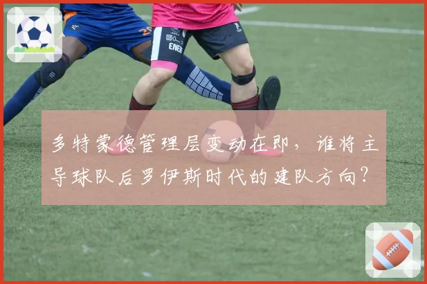 多特蒙德管理层变动在即,谁将主导球队后罗伊斯时代的建队方向?
