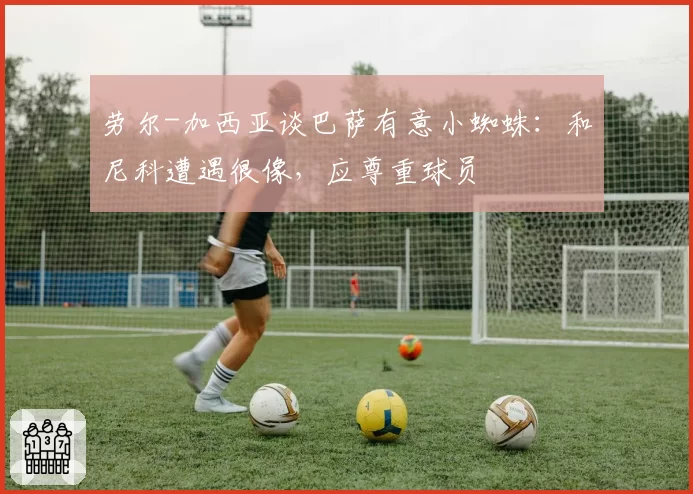 劳尔-加西亚谈巴萨有意小蜘蛛:和尼科遭遇很像,应尊重球员