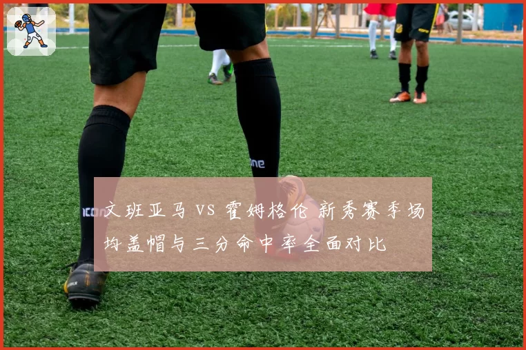 文班亚马 vs 霍姆格伦 新秀赛季场均盖帽与三分命中率全面对比