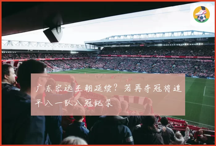 广东宏远王朝延续?若再夺冠将追平八一队八冠纪录