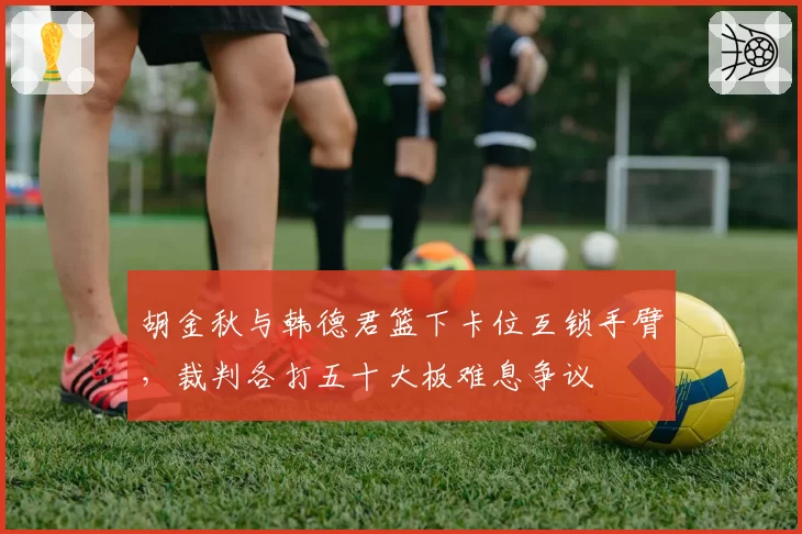 胡金秋与韩德君篮下卡位互锁手臂，裁判各打五十大板难息争议