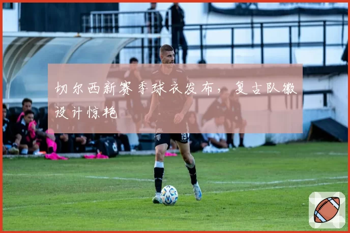 切尔西新赛季球衣发布,复古队徽设计惊艳