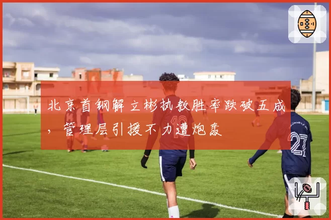 北京首钢解立彬执教胜率跌破五成,管理层引援不力遭炮轰