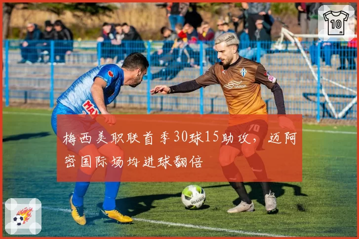 梅西美职联首季30球15助攻,迈阿密国际场均进球翻倍