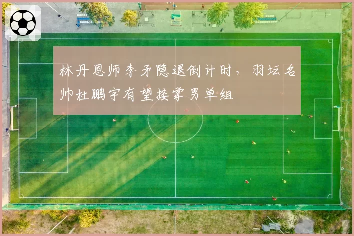 林丹恩师李矛隐退倒计时，羽坛名帅杜鹏宇有望接掌男单组