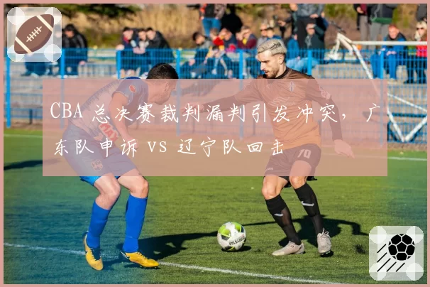 CBA 总决赛裁判漏判引发冲突，广东队申诉 vs 辽宁队回击