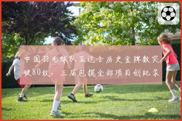 中国羽毛球队亚运会历史金牌数突破80枚,三届包揽全部项目创纪录