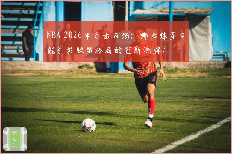 NBA 2026年自由市场：哪些球星可能引发联盟格局的重新洗牌？