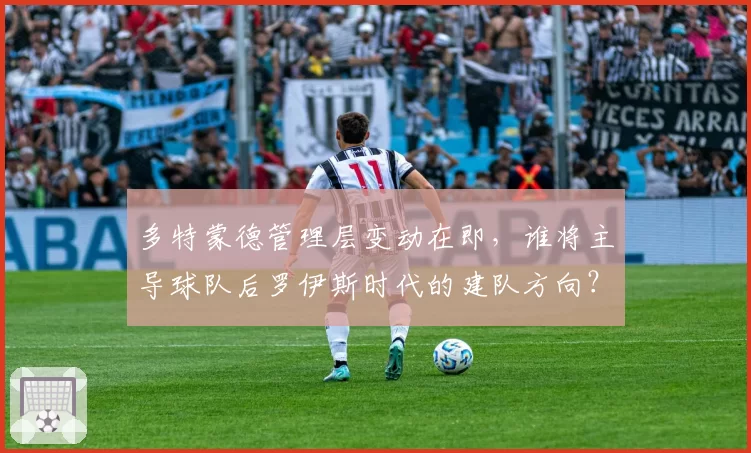 多特蒙德管理层变动在即,谁将主导球队后罗伊斯时代的建队方向?