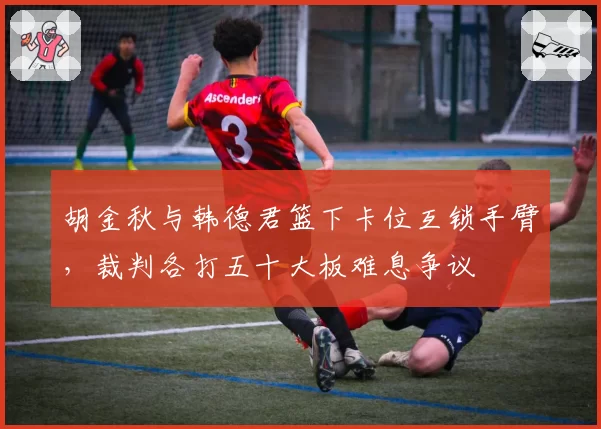 胡金秋与韩德君篮下卡位互锁手臂，裁判各打五十大板难息争议