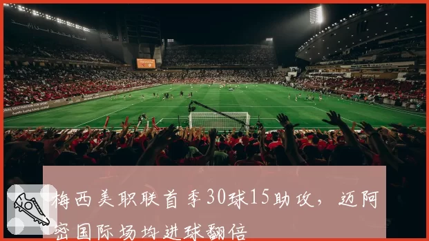 梅西美职联首季30球15助攻,迈阿密国际场均进球翻倍