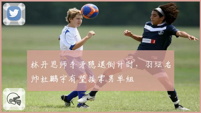 林丹恩师李矛隐退倒计时,羽坛名帅杜鹏宇有望接掌男单组